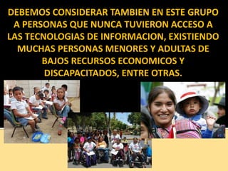 DEBEMOS CONSIDERAR TAMBIEN EN ESTE GRUPO
A PERSONAS QUE NUNCA TUVIERON ACCESO A
LAS TECNOLOGIAS DE INFORMACION, EXISTIENDO
MUCHAS PERSONAS MENORES Y ADULTAS DE
BAJOS RECURSOS ECONOMICOS Y
DISCAPACITADOS, ENTRE OTRAS.
 