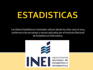 Los Datos Estadísticos mostrados radican desde los años 2007 al 2014
conforme a las encuestas y censos aplicados por el Instituto Nacional
de Estadística e Informática.
 