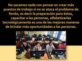 No sacamos nada con pensar en crear más
puestos de trabajo si no se ataca el problema de
fondo, es decir la preparación para éstos,
capacitar a las personas, alfabetizarlas
tecnológicamente es una de las mejores maneras
de brindar más oportunidades a las personas.
 