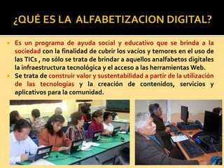  Es un programa de ayuda social y educativo que se brinda a la
sociedad con la finalidad de cubrir los vacíos y temores en el uso de
las TICs , no sólo se trata de brindar a aquellos analfabetos digitales
la infraestructura tecnológica y el acceso a las herramientas Web.
 Se trata de construir valor y sustentabilidad a partir de la utilización
de las tecnologías y la creación de contenidos, servicios y
aplicativos para la comunidad.
 