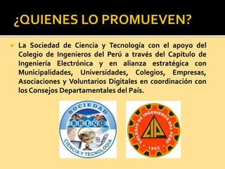  La Sociedad de Ciencia y Tecnología con el apoyo del
Colegio de Ingenieros del Perú a través del Capítulo de
Ingeniería Electrónica y en alianza estratégica con
Municipalidades, Universidades, Colegios, Empresas,
Asociaciones y Voluntarios Digitales en coordinación con
los Consejos Departamentales del País.
 