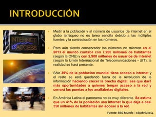  Medir a la población y al número de usuarios de internet en el
globo terráqueo no es tarea sencilla debido a las múltiples
fuentes y la contradicción en los números.
 Pero aún siendo conservador los números no mienten en el
2013 el mundo contaba con 7,200 millones de habitantes
(según la ONU) y con 2,900 millones de usuarios de internet
(según la Unión Internacional de Telecomunicaciones - UIT), la
realidad se hará presente.
 Sólo 39% de la población mundial tiene acceso a internet y
el resto se está quedando fuera de la revolución de la
información haciendo crecer la brecha digital, esa que dará
más oportunidades a quienes tengan acceso a la red y
cerrará las puertas a los analfabetas digitales.
 En América Latina el panorama no es muy diferente. Se estima
que un 41% de la población usa internet lo que deja a casi
350 millones de habitantes sin acceso a la red.
Fuente: BBC Mundo – 16/Abril/2014
 