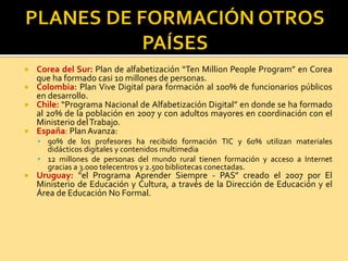  Corea del Sur: Plan de alfabetización “Ten Million People Program” en Corea
que ha formado casi 10 millones de personas.
 Colombia: Plan Vive Digital para formación al 100% de funcionarios públicos
en desarrollo.
 Chile: “Programa Nacional de Alfabetización Digital” en donde se ha formado
al 20% de la población en 2007 y con adultos mayores en coordinación con el
Ministerio delTrabajo.
 España: PlanAvanza:
 90% de los profesores ha recibido formación TIC y 60% utilizan materiales
didácticos digitales y contenidos multimedia
 12 millones de personas del mundo rural tienen formación y acceso a Internet
gracias a 3.000 telecentros y 2.500 bibliotecas conectadas.
 Uruguay: “el Programa Aprender Siempre - PAS” creado el 2007 por El
Ministerio de Educación y Cultura, a través de la Dirección de Educación y el
Área de Educación No Formal.
 