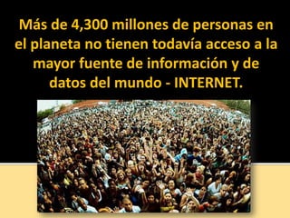 Más de 4,300 millones de personas en
el planeta no tienen todavía acceso a la
mayor fuente de información y de
datos del mundo - INTERNET.
 