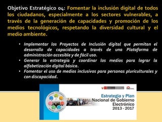 • Implementar los Proyectos de Inclusión digital que permitan el
desarrollo de capacidades a través de una Plataforma de
administración accesible y de fácil uso.
• Generar la estrategia y coordinar los medios para lograr la
alfabetización digital básica.
• Fomentar el uso de medios inclusivos para personas pluriculturales y
con discapacidad.
 