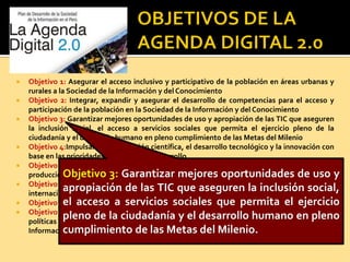  Objetivo 1: Asegurar el acceso inclusivo y participativo de la población en áreas urbanas y
rurales a la Sociedad de la Información y del Conocimiento
 Objetivo 2: Integrar, expandir y asegurar el desarrollo de competencias para el acceso y
participación de la población en la Sociedad de la Información y del Conocimiento
 Objetivo 3: Garantizar mejores oportunidades de uso y apropiación de las TIC que aseguren
la inclusión social, el acceso a servicios sociales que permita el ejercicio pleno de la
ciudadanía y el desarrollo humano en pleno cumplimiento de las Metas del Milenio
 Objetivo 4:Impulsar la investigación científica, el desarrollo tecnológico y la innovación con
base en las prioridades nacionales de desarrollo
 Objetivo 5:Incrementar la productividad y competitividad a través de la innovación en la
producción de bienes y servicios, con el desarrollo y aplicación de lasTIC
 Objetivo 6:Desarrollar la industria nacional de TIC competitiva e innovadora y con presencia
internacional
 Objetivo 7:Promover una Administración Pública de calidad orientada a la población
 Objetivo 8:Lograr que los planteamientos de la Agenda Digital 2.0 se inserten en las
políticas locales, regionales, sectoriales, y nacionales a fin de desarrollar la Sociedad de la
Información y el Conocimiento.
Objetivo 3: Garantizar mejores oportunidades de uso y
apropiación de las TIC que aseguren la inclusión social,
el acceso a servicios sociales que permita el ejercicio
pleno de la ciudadanía y el desarrollo humano en pleno
cumplimiento de las Metas del Milenio.
 