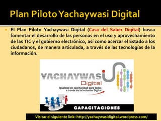  El Plan Piloto Yachaywasi Digital (Casa del Saber Digital) busca
fomentar el desarrollo de las personas en el uso y aprovechamiento
de las TIC y el gobierno electrónico, así como acercar el Estado a los
ciudadanos, de manera articulada, a través de las tecnologías de la
información.
Visitar el siguiente link: http://yachaywasidigital.wordpress.com/
 