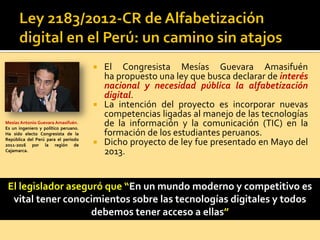  El Congresista Mesías Guevara Amasifuén
ha propuesto una ley que busca declarar de interés
nacional y necesidad pública la alfabetización
digital.
 La intención del proyecto es incorporar nuevas
competencias ligadas al manejo de las tecnologías
de la información y la comunicación (TIC) en la
formación de los estudiantes peruanos.
 Dicho proyecto de ley fue presentado en Mayo del
2013.
El legislador aseguró que “En un mundo moderno y competitivo es
vital tener conocimientos sobre las tecnologías digitales y todos
debemos tener acceso a ellas”
Mesías Antonio Guevara Amasifuén.
Es un ingeniero y político peruano.
Ha sido electo Congresista de la
República del Perú para el período
2011-2016 por la región de
Cajamarca.
 
