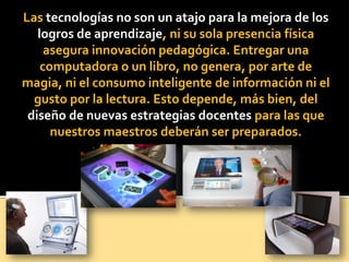 Las tecnologías no son un atajo para la mejora de los
logros de aprendizaje, ni su sola presencia física
asegura innovación pedagógica. Entregar una
computadora o un libro, no genera, por arte de
magia, ni el consumo inteligente de información ni el
gusto por la lectura. Esto depende, más bien, del
diseño de nuevas estrategias docentes para las que
nuestros maestros deberán ser preparados.
 