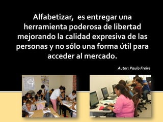 Alfabetizar, es entregar una
herramienta poderosa de libertad
mejorando la calidad expresiva de las
personas y no sólo una forma útil para
acceder al mercado.
Autor: Paulo Freire
 