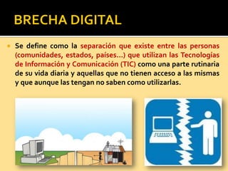 Se define como la separación que existe entre las personas
(comunidades, estados, países…) que utilizan las Tecnologías
de Información y Comunicación (TIC) como una parte rutinaria
de su vida diaria y aquellas que no tienen acceso a las mismas
y que aunque las tengan no saben como utilizarlas.
 