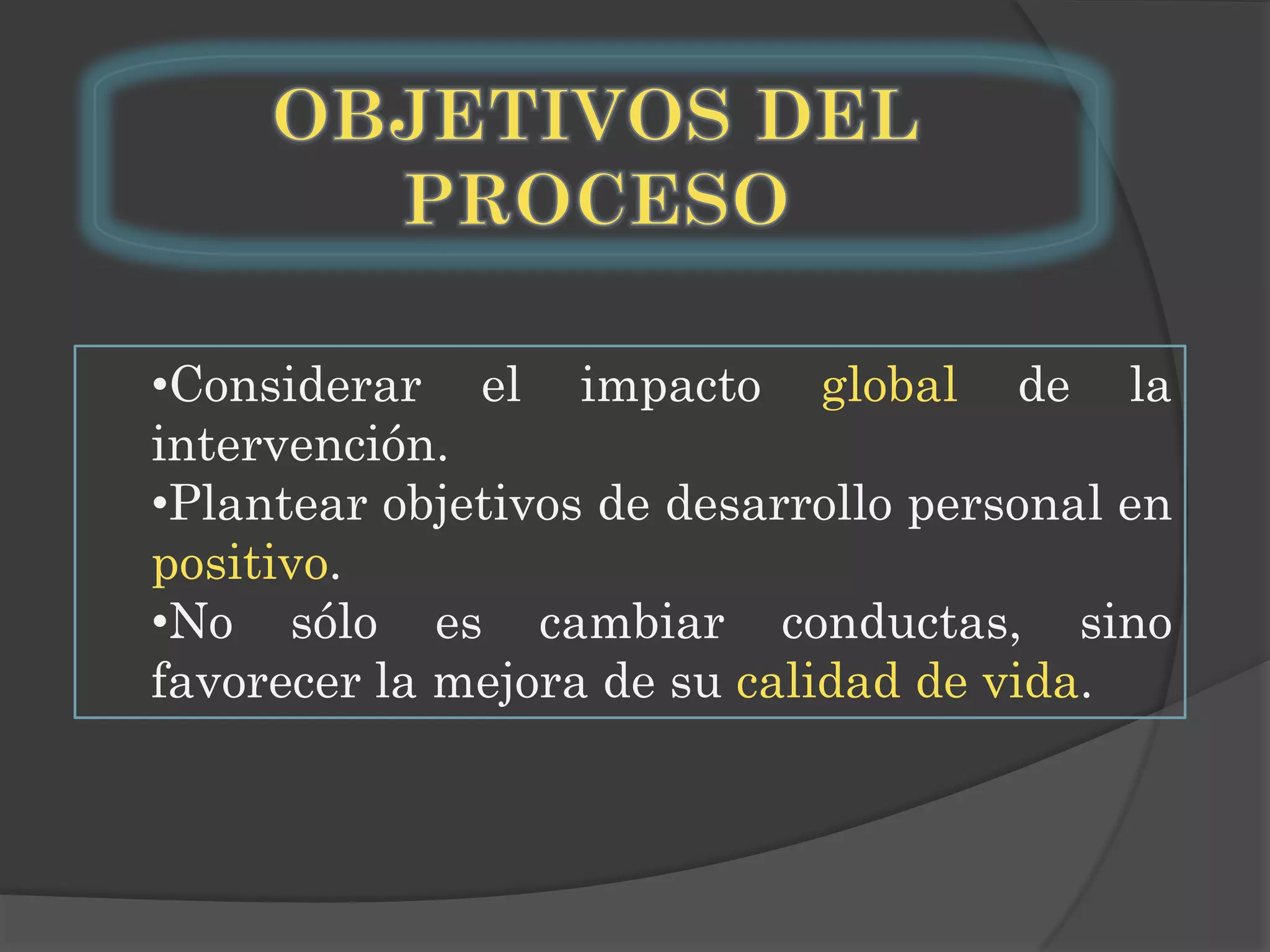 •Considerar el impacto global de la
intervención.
•Plantear objetivos de desarrollo personal en
positivo.
•No sólo es cambiar conductas, sino
favorecer la mejora de su calidad de vida.

 