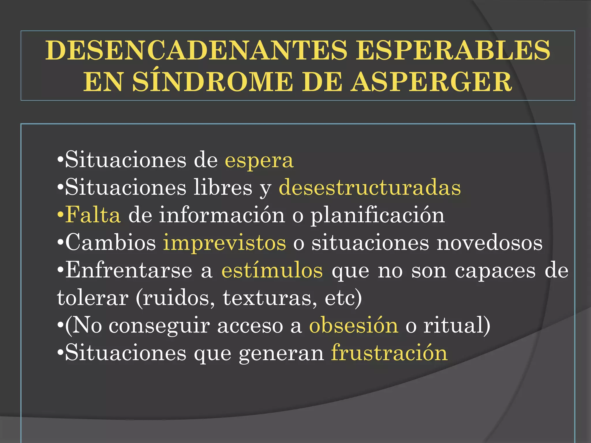 DESENCADENANTES ESPERABLES
EN SÍNDROME DE ASPERGER
•Situaciones de espera
•Situaciones libres y desestructuradas
•Falta de información o planificación
•Cambios imprevistos o situaciones novedosos
•Enfrentarse a estímulos que no son capaces de
tolerar (ruidos, texturas, etc)
•(No conseguir acceso a obsesión o ritual)
•Situaciones que generan frustración

 
