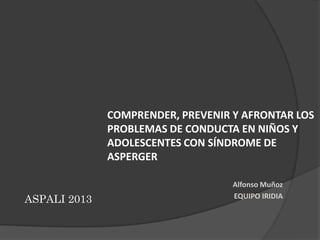 COMPRENDER, PREVENIR Y AFRONTAR LOS
PROBLEMAS DE CONDUCTA EN NIÑOS Y
ADOLESCENTES CON SÍNDROME DE
ASPERGER

ASPALI 2013

Alfonso Muñoz
EQUIPO IRIDIA

 