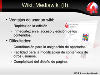 Wiki. Mediawiki (II)


    Ventajas de usar un wiki:
    −   Rapidez en la edición.
    −   Inmediatez en el acceso y edición de los
        contenidos.

    Dificultades:
    −   Coordinación para la asignación de apartados.
    −   Facilidad para la modificación de contenidos de
        otros usuarios.
    −   Complejidad del diseño de página.


                                              I.E.S. Lomo Apolinario
 