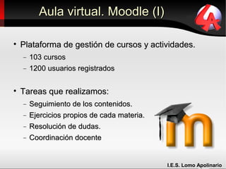 Aula virtual. Moodle (I)


    Plataforma de gestión de cursos y actividades.
    −   103 cursos
    −   1200 usuarios registrados


    Tareas que realizamos:
    −   Seguimiento de los contenidos.
    −   Ejercicios propios de cada materia.
    −   Resolución de dudas.
    −   Coordinación docente


                                              I.E.S. Lomo Apolinario
 