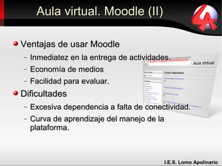 Aula virtual. Moodle (II)

Ventajas de usar Moodle
−   Inmediatez en la entrega de actividades.
−   Economía de medios
−   Facilidad para evaluar.
Dificultades
−   Excesiva dependencia a falta de conectividad.
−   Curva de aprendizaje del manejo de la
    plataforma.



                                          I.E.S. Lomo Apolinario
 