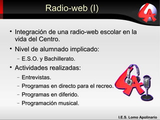 Radio-web (I)


    Integración de una radio-web escolar en la
    vida del Centro.

    Nivel de alumnado implicado:
    −   E.S.O. y Bachillerato.

    Actividades realizadas:
    −   Entrevistas.
    −   Programas en directo para el recreo.
    −   Programas en diferido.
    −   Programación musical.

                                               I.E.S. Lomo Apolinario
 