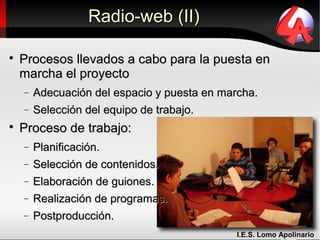 Radio-web (II)


    Procesos llevados a cabo para la puesta en
    marcha el proyecto
    −   Adecuación del espacio y puesta en marcha.
    −   Selección del equipo de trabajo.

    Proceso de trabajo:
    −   Planificación.
    −   Selección de contenidos.
    −   Elaboración de guiones.
    −   Realización de programas.
    −   Postproducción.
                                              I.E.S. Lomo Apolinario
 