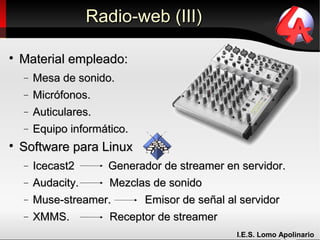 Radio-web (III)


    Material empleado:
    −   Mesa de sonido.
    −   Micrófonos.
    −   Auticulares.
    −   Equipo informático.

    Software para Linux
    −   Icecast2      Generador de streamer en servidor.
    −   Audacity.     Mezclas de sonido
    −   Muse-streamer.      Emisor de señal al servidor
    −   XMMS.         Receptor de streamer
                                              I.E.S. Lomo Apolinario
 