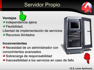 Servidor Propio

Ventajas
  Independencia ajena
  Flexibilidad.
Libertad de implementación de servicios
  Recursos ilimitados

Inconvenientes
  Necesidad de un administrador con
conocimientos avanzados
  Sobrecarga de responsabilidad
  Inaccesibilidad a los servicios en caso de fallo

                                              I.E.S. Lomo Apolinario
 