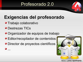 Profesorado 2.0

Exigencias del profesorado
 Trabajo colaborativo
 Destrezas TICs
 Organizador de equipos de trabajo
 Editor/recopilador de contenidos
 Director de proyectos científicos
 ...


                                     I.E.S. Lomo Apolinario
 