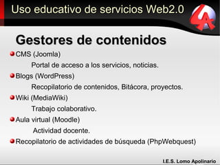 Uso educativo de servicios Web2.0

Gestores de contenidos
CMS (Joomla)
     Portal de acceso a los servicios, noticias.
Blogs (WordPress)
     Recopilatorio de contenidos, Bitácora, proyectos.
Wiki (MediaWiki)
     Trabajo colaborativo.
Aula virtual (Moodle)
     Actividad docente.
Recopilatorio de actividades de búsqueda (PhpWebquest)

                                                   I.E.S. Lomo Apolinario
 