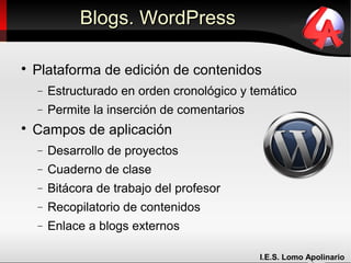 Blogs. WordPress


    Plataforma de edición de contenidos
    −   Estructurado en orden cronológico y temático
    −   Permite la inserción de comentarios

    Campos de aplicación
    −   Desarrollo de proyectos
    −   Cuaderno de clase
    −   Bitácora de trabajo del profesor
    −   Recopilatorio de contenidos
    −   Enlace a blogs externos

                                              I.E.S. Lomo Apolinario
 