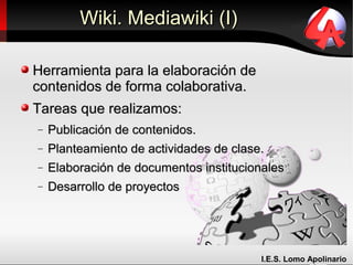 Wiki. Mediawiki (I)

Herramienta para la elaboración de
contenidos de forma colaborativa.
Tareas que realizamos:
−   Publicación de contenidos.
−   Planteamiento de actividades de clase.
−   Elaboración de documentos institucionales
−   Desarrollo de proyectos




                                         I.E.S. Lomo Apolinario
 