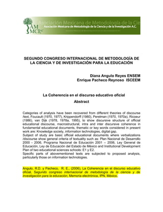 SEGUNDO CONGRESO INTERNACIONAL DE METODOLOGÍA DE
  LA CIENCIA Y DE INVESTIGACIÓN PARA LA EDUCACIÓN


                                             Diana Angulo Reyes ENSEM
                                      Enrique Pacheco Reynoso ISCEEM



              La Coherencia en el discurso educativo oficial
                                    Abstract

Categories of analysis have been recovered from different theories of discourse
/text, Foucault (1970, 1977), Krippendorff (1980), Perelman (1970, 1970a), Ricoeur
(1986), van Dijk (1978, 1978a, 1995), to show discursive structure of official
educational discourse, macrostructural, intra and inter discursive coherence in
fundamental educational documents, thematic or key words considered in present
work are: Knowledge society, information technologies, digital gap.
Subject of study are basic official educational documents where verbalizations
/discourse show general criteria of textuality such as: Plan Nacional de Desarrollo
2000 - 2006, Programa Nacional de Educación 2001 – 2006, Ley General de
Educación, Ley de Educación del Estado de México and Institutional Development
Plan of two educational sciences schools: E1 y E2.
Specific parts of abovementioned texts are subjected to proposed analysis,
particularly those on information technologies.


Angulo, R.D. y Pacheco, R. E., (2006), La Coherencia en el discurso educativo
oficial, Segundo congreso internacional de metodología de la ciencia y de
investigación para la educación, Memoria electrónica, IPN, México.
 
