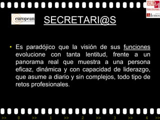 SECRETARI@S

     • Es paradójico que la visión de sus funciones
       evolucione con tanta lentitud, frente a un
       panorama real que muestra a una persona
       eficaz, dinámica y con capacidad de liderazgo,
       que asume a diario y sin complejos, todo tipo de
       retos profesionales.




>>     0    >>     1    >>    2    >>    3     >>    4    >>
 