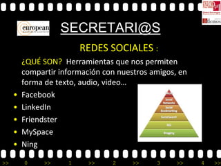 SECRETARI@S
                         REDES SOCIALES :
         ¿QUÉ SON? Herramientas que nos permiten
         compartir información con nuestros amigos, en
         forma de texto, audio, video…
     •   Facebook
     •   LinkedIn
     •   Friendster
     •   MySpace
     •   Ning

>>       0     >>    1     >>    2     >>    3     >>    4   >>
 