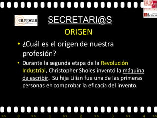 SECRETARI@S
                    ORIGEN
     • ¿Cuál es el origen de nuestra
       profesión?
     • Durante la segunda etapa de la Revolución
       Industrial, Christopher Sholes inventó la máquina
       de escribir. Su hija Lilian fue una de las primeras
       personas en comprobar la eficacia del invento.



>>   0    >>      1    >>      2     >>     3     >>     4   >>
 