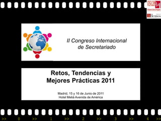 II Congreso Internacional
                              de Secretariado



               Retos, Tendencias y
              Mejores Prácticas 2011
                   Madrid, 15 y 16 de Junio de 2011
                   Hotel Meliá Avenida de América




>>   0   >>    1       >>          2         >>       3   >>   4   >>
 