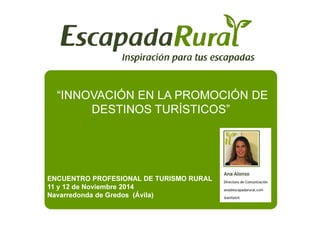 “INNOVACIÓN EN LA PROMOCIÓN DE 
DESTINOS TTUURRÍÍSSTTIICCOOSS”” 
ENCUENTRO PROFESIONAL DE TURISMO RURAL 
11 y 12 de Noviembre 2014 
Navarredonda de Gredos (Ávila) 
 