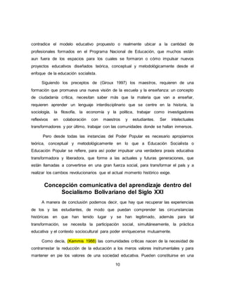 10
contradice el modelo educativo propuesto o realmente ubicar a la cantidad de
profesionales formados en el Programa Nacional de Educación, que muchos están
aun fuera de los espacios para los cuales se formaron o cómo impulsar nuevos
proyectos educativos diseñados teórica, conceptual y metodológicamente desde el
enfoque de la educación socialista.
Siguiendo los preceptos de (Giroux 1997) los maestros, requieren de una
formación que promueva una nueva visión de la escuela y la enseñanza: un concepto
de ciudadanía crítica, necesitan saber más que la materia que van a enseñar,
requieren aprender un lenguaje interdisciplinario que se centre en la historia, la
sociología, la filosofía, la economía y la política, trabajar como investigadores
reflexivos en colaboración con maestros y estudiantes. Ser intelectuales
transformadores y por último, trabajar con las comunidades donde se hallan inmersos.
Pero desde todas las instancias del Poder Popular es necesario apropiarnos
teórica, conceptual y metodológicamente en lo que a Educación Socialista o
Educación Popular se refiere, para así poder impulsar una verdadera praxis educativa
transformadora y liberadora, que forme a las actuales y futuras generaciones, que
están llamadas a convertirse en una gran fuerza social, para transformar el país y a
realizar los cambios revolucionarios que el actual momento histórico exige.
Concepción comunicativa del aprendizaje dentro del
Socialismo Bolivariano del Siglo XXI
A manera de conclusión podemos decir, que hay que recuperar las experiencias
de los y las estudiantes, de modo que puedan comprender las circunstancias
históricas en que han tenido lugar y se han legitimado, además para tal
transformación, se necesita la participación social, simultáneamente, la práctica
educativa y el contexto sociocultural para poder enriquecerse mutuamente.
Como decía, (Kemmis 1988) las comunidades críticas nacen de la necesidad de
contrarrestar la reducción de la educación a los meros valores instrumentales y para
mantener en pie los valores de una sociedad educativa. Pueden constituirse en una
 