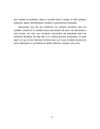 11
gran variedad de ambientes, desde la vecindad hasta el estado; en ellas participan
profesores, padres, administradores escolares y otras personas interesadas.
Básicamente que hay que transformar las prácticas educativas para que
posibiliten cambios en la sociedad misma, para hacerla más justa, más democrática y
más humana. Así como una concepción comunicativa del aprendizaje dentro del
Socialismo Bolivariano del Siglo XXI, en un contexto educativo enriquecedor, es aquel
lugar en el que se dan relaciones humanas vivas y en el que se realizan acciones de
forma colaborativa en un ambiente de desafío intelectual y práctico. (Alves 2020)
 