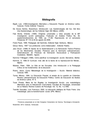 12
Bibliografía
Bigott, Luis. (1992).Investigación Alternativa y Educación Popular en América Latina.
Caracas. Fondo Editorial Tropycos.
De Sousa Santos, Boaventura. Introducción: Las Epistemologías del Sur. Del libro
Una Epistemología del Sur Editorial Siglo XXI México (2009)
Fals Borda, Orlando. (1999). Orígenes universales y retos actuales de la IAP
investigación acción participativa. Publicado en Análisis Político No. 38,
septiembre/diciembre de 1999, pp. 71-88. Reproducido en el semanario
Peripecias Nº 110 el 20 de agosto de 2008.
Freire Paulo. 1999. Pedagogía del Oprimido, Editorial Siglo Veintiuno, México
Giroux Henry, 1997 “Los profesores como intelectuales”, Editorial Paidós.
Jara Oscar. (1998) El Aporte de la Sistematización a la Renovación Teórico-Práctica
de los Movimientos Sociales. Ponencia para el Seminario Latinoamericano:
Sistematización de Prácticas de Animación Sociocultural y Participación
Ciudadana. Medellín. Agosto
Kemmis Y Mctggart (1988). Cómo planificar la investigación acción. Barcelona. Alertes
Kemmis, S. 1998. El Currículo: más allá de la teoría de la reproducción Ed Morata ,
Madrid.
Mclaren, Peter. 1994. La Vida en las Escuelas: Una introducción a la Pedagogía
Crítica en los fundamentos de la educación
Rivero, Jesús. Curso Metodología de la Investigación – Acción. Material didáctico.
Caracas 1989.
Torres Alfonso. 1994. La Educación Popular: el estado de la cuestión en Colombia.
Revista Latinoamericana de Educación Política. Centro de Educación de Adultos
de América Latina. N° 9.
Tovar Pineda, María de los Ángeles La Investigación Acción: una metodológica
Alternativa para la Intervención Comunitaria, Facultad de Psicología, Universidad
de La Habana Revista Cubana de Psicología Vol. 12, No. 1-2,1995.
Tremillo González, Luis Francisco, 2005. La educación dialógica de Paulo Freire. Una
metodología para la transformación social. UPN. México.
i Ponencia presentada en el 2do Congreso Venezolano de Ciencia, Tecnología e Innovación.
Noviembre 2013. Caracas, Venezuela
 
