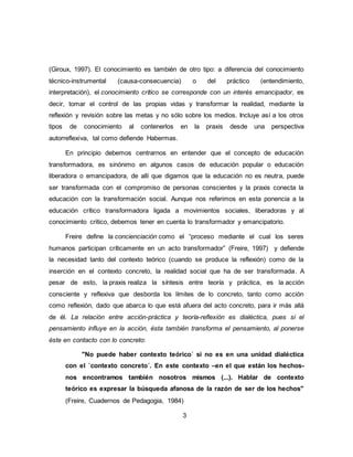 3
(Giroux, 1997). El conocimiento es también de otro tipo: a diferencia del conocimiento
técnico-instrumental (causa-consecuencia) o del práctico (entendimiento,
interpretación), el conocimiento crítico se corresponde con un interés emancipador, es
decir, tomar el control de las propias vidas y transformar la realidad, mediante la
reflexión y revisión sobre las metas y no sólo sobre los medios. Incluye así a los otros
tipos de conocimiento al contenerlos en la praxis desde una perspectiva
autorreflexiva, tal como defiende Habermas.
En principio debemos centrarnos en entender que el concepto de educación
transformadora, es sinónimo en algunos casos de educación popular o educación
liberadora o emancipadora, de allí que digamos que la educación no es neutra, puede
ser transformada con el compromiso de personas conscientes y la praxis conecta la
educación con la transformación social. Aunque nos referimos en esta ponencia a la
educación crítico transformadora ligada a movimientos sociales, liberadoras y al
conocimiento critico, debemos tener en cuenta lo transformador y emancipatorio.
Freire define la concienciación como el “proceso mediante el cual los seres
humanos participan críticamente en un acto transformador” (Freire, 1997) y defiende
la necesidad tanto del contexto teórico (cuando se produce la reflexión) como de la
inserción en el contexto concreto, la realidad social que ha de ser transformada. A
pesar de esto, la praxis realiza la síntesis entre teoría y práctica, es la acción
consciente y reflexiva que desborda los límites de lo concreto, tanto como acción
como reflexión, dado que abarca lo que está afuera del acto concreto, para ir más allá
de él. La relación entre acción-práctica y teoría-reflexión es dialéctica, pues si el
pensamiento influye en la acción, ésta también transforma el pensamiento, al ponerse
éste en contacto con lo concreto:
"No puede haber contexto teórico´ si no es en una unidad dialéctica
con el `contexto concreto´. En este contexto –en el que están los hechos-
nos encontramos también nosotros mismos (...). Hablar de contexto
teórico es expresar la búsqueda afanosa de la razón de ser de los hechos"
(Freire, Cuadernos de Pedagogia, 1984)
 