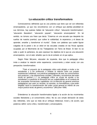 4
La educación critica transformadora
Comenzaremos definiendo que es una práctica que tiene que ver con referentes
emancipadores, ya que nos encontramos con un enfoque que plantea pluralidad en
sus términos, hay quienes hablan de “educación crítica”, “educación transformadora”,
“educación liberadora”, “educación popular”, “educación emancipatoria”. En tal
sentido, se tomara una frase que decía: “Creemos en una escuela que despierte los
sueños de nuestra juventud, que cultive la solidaridad, la esperanza y el deseo de
aprender, enseñar y transformar el mundo”. Estas son palabras que suelen figurar
colgadas de la pared o de un árbol en las escuelas creadas en las fincas agrarias
ocupadas por el Movimiento de los Trabajadores sin Tierra de Brasil. Si bien no se
sabe a quién le pertenece, da para expresar los objetivos de lo que es una educación
emancipatoria, con el valor añadido que le da el contexto en el que aplica.
Según Peter McLaren, educador de izquierda, dice que la pedagogía crítica
invita a analizar la relación entre experiencia, conocimiento y orden social, con una
perspectiva transformadora:
"Todo el proyecto de la pedagogía critica está dirigido a invitar a los
estudiantes y a los profesores a analizar la relación entre sus propias
experiencias cotidianas, sus prácticas pedagógicas de aula, los conocimientos
que producen, y las disposiciones sociales, culturales y económicas del orden
social en general (...). La pedagogía crítica se ocupa de ayudar a los
estudiantes a cuestionar la formación de sus subjetividades en el contexto de
las avanzadas formaciones capitalistas con la intención de generar prácticas
pedagógicas que sean no racistas, no sexistas, no homofóbicas y que estén
dirigidas hacia la transformación del orden social general en interés de una
mayor justicia racial, de género y económica." (McLaren 1994)
Entendemos la educación transformadora ligada a la acción de los movimientos
sociales liberadores y al conocimiento crítico. No es una simple derivación de estos
dos referentes, sino que se trata de un enfoque intelectual, moral y de acción, que
podemos definir como crítico, transformador y emancipatorio.
 