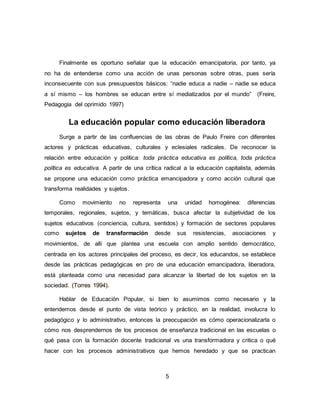 5
Finalmente es oportuno señalar que la educación emancipatoria, por tanto, ya
no ha de entenderse como una acción de unas personas sobre otras, pues sería
inconsecuente con sus presupuestos básicos: “nadie educa a nadie – nadie se educa
a sí mismo – los hombres se educan entre sí mediatizados por el mundo” (Freire,
Pedagogia del oprimido 1997)
La educación popular como educación liberadora
Surge a partir de las confluencias de las obras de Paulo Freire con diferentes
actores y prácticas educativas, culturales y eclesiales radicales. De reconocer la
relación entre educación y política: toda práctica educativa es política, toda práctica
política es educativa. A partir de una crítica radical a la educación capitalista, además
se propone una educación como práctica emancipadora y como acción cultural que
transforma realidades y sujetos.
Como movimiento no representa una unidad homogénea: diferencias
temporales, regionales, sujetos, y temáticas, busca afectar la subjetividad de los
sujetos educativos (conciencia, cultura, sentidos) y formación de sectores populares
como sujetos de transformación desde sus resistencias, asociaciones y
movimientos, de allí que plantea una escuela con amplio sentido democrático,
centrada en los actores principales del proceso, es decir, los educandos, se establece
desde las prácticas pedagógicas en pro de una educación emancipadora, liberadora,
está planteada como una necesidad para alcanzar la libertad de los sujetos en la
sociedad. (Torres 1994).
Hablar de Educación Popular, si bien lo asumimos como necesario y la
entendemos desde el punto de vista teórico y práctico, en la realidad, involucra lo
pedagógico y lo administrativo, entonces la preocupación es cómo operacionalizarla o
cómo nos desprendernos de los procesos de enseñanza tradicional en las escuelas o
qué pasa con la formación docente tradicional vs una transformadora y critica o qué
hacer con los procesos administrativos que hemos heredado y que se practican
 