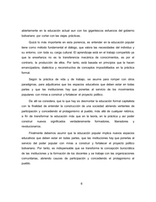 6
abiertamente en la educación actual aun con los gigantescos esfuerzos del gobierno
bolivariano por cortar con las viejas prácticas.
Quizá lo más importante en esta ponencia, es entender en la educación popular
tiene como método fundamental el diálogo, que valora las necesidades del individuo y
su entorno, con toda su carga cultural. El aprendizaje está en el trabajo compartido ya
que la enseñanza no es la transferencia mecánica de conocimientos, es por el
contrario, la producción de ellos. Por tanto, está basada en principios que la hacen
emancipadora, dialéctica y reconstructiva de conceptos imposibilitados en la práctica
formal.
Según la práctica de vida y de trabajo, se asume para romper con otros
paradigmas, para adjudicarse que los espacios educativos que deben estar en todas
partes y que las instituciones hay que ponerlas al servicio de los movimientos
populares con miras a construir y fortalecer el proyecto político.
De allí se considera, que lo que hay es desmontar la educación formal capitalista
con la finalidad de entender la construcción de una sociedad abriendo vertientes de
participación y concediendo el protagonismo al pueblo, más allá de cualquier retórica,
a fin de transformar la educación más que en la teoría, en la práctica y así poder
construir nuevos significados verdaderamente formadores, liberadores y
revolucionarios.
Finalmente debemos asumir que la educación popular implica nuevos espacios
educativos que deben estar en todas partes, que las instituciones hay que ponerlas al
servicio del poder popular con miras a construir y fortalecer el proyecto político
bolivariano. Por tanto, es indispensable que se transforme la concepción burocrática
de las instituciones y la formación de los docentes y se trabaje con las organizaciones
comunitarias, abriendo cauces de participación y concediendo el protagonismo al
pueblo.
 