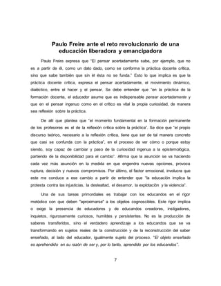 7
Paulo Freire ante el reto revolucionario de una
educación liberadora y emancipadora
Paulo Freire expresa que “El pensar acertadamente sabe, por ejemplo, que no
es a partir de él, como un dato dado, como se conforma la práctica docente crítica,
sino que sabe también que sin él ésta no se funda.” Esto lo que implica es que la
práctica docente crítica, expresa el pensar acertadamente, el movimiento dinámico,
dialéctico, entre el hacer y el pensar. Se debe entender que “en la práctica de la
formación docente, el educador asume que es indispensable pensar acertadamente y
que en el pensar ingenuo como en el crítico es vital la propia curiosidad, de manera
sea reflexión sobre la práctica.
De allí que plantea que “el momento fundamental en la formación permanente
de los profesores es el de la reflexión crítica sobre la práctica”. Se dice que “el propio
discurso teórico, necesario a la reflexión crítica, tiene que ser de tal manera concreto
que casi se confunda con la práctica”, en el proceso de ver cómo o porque estoy
siendo, soy capaz de cambiar y paso de la curiosidad ingenua a la epistemológica,
partiendo de la disponibilidad para el cambio”. Afirma que la asunción se va haciendo
cada vez más asunción en la medida en que engendra nuevas opciones, provoca
ruptura, decisión y nuevos compromisos. Por último, el factor emocional, involucra que
este me conduce a ese cambio a partir de entender que “la educación implica la
protesta contra las injusticias, la deslealtad, el desamor, la explotación y la violencia”.
Una de sus tareas primordiales es trabajar con los educandos en el rigor
metódico con que deben "aproximarse" a los objetos cognoscibles. Este rigor implica
o exige la presencia de educadores y de educandos creadores, instigadores,
inquietos, rigurosamente curiosos, humildes y persistentes. No es la producción de
saberes transferidos, sino el verdadero aprendizaje a los educandos que se va
transformando en sujetos reales de la construcción y de la reconstrucción del saber
enseñado, al lado del educador, igualmente sujeto del proceso. “El objeto enseñado
es aprehendido en su razón de ser y, por lo tanto, aprendido por los educandos”.
 