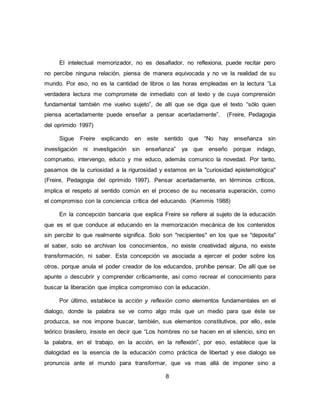8
El intelectual memorizador, no es desafiador, no reflexiona, puede recitar pero
no percibe ninguna relación, piensa de manera equivocada y no ve la realidad de su
mundo. Por eso, no es la cantidad de libros o las horas empleadas en la lectura “La
verdadera lectura me compromete de inmediato con el texto y de cuya comprensión
fundamental también me vuelvo sujeto”, de allí que se diga que el texto “sólo quien
piensa acertadamente puede enseñar a pensar acertadamente”. (Freire, Pedagogia
del oprimido 1997)
Sigue Freire explicando en este sentido que “No hay enseñanza sin
investigación ni investigación sin enseñanza” ya que enseño porque indago,
compruebo, intervengo, educo y me educo, además comunico la novedad. Por tanto,
pasamos de la curiosidad a la rigurosidad y estamos en la "curiosidad epistemológica"
(Freire, Pedagogia del oprimido 1997). Pensar acertadamente, en términos críticos,
implica el respeto al sentido común en el proceso de su necesaria superación, como
el compromiso con la conciencia crítica del educando. (Kemmis 1988)
En la concepción bancaria que explica Freire se refiere al sujeto de la educación
que es el que conduce al educando en la memorización mecánica de los contenidos
sin percibir lo que realmente significa. Solo son "recipientes" en los que se "deposita"
el saber, solo se archivan los conocimientos, no existe creatividad alguna, no existe
transformación, ni saber. Esta concepción va asociada a ejercer el poder sobre los
otros, porque anula el poder creador de los educandos, prohíbe pensar. De allí que se
apunte a descubrir y comprender críticamente, así como recrear el conocimiento para
buscar la liberación que implica compromiso con la educación.
Por último, establece la acción y reflexión como elementos fundamentales en el
dialogo, donde la palabra se ve como algo más que un medio para que éste se
produzca, se nos impone buscar, también, sus elementos constitutivos, por ello, este
teórico brasilero, insiste en decir que “Los hombres no se hacen en el silencio, sino en
la palabra, en el trabajo, en la acción, en la reflexión”, por eso, establece que la
dialogidad es la esencia de la educación como práctica de libertad y ese dialogo se
pronuncia ante el mundo para transformar, que va mas allá de imponer sino a
 