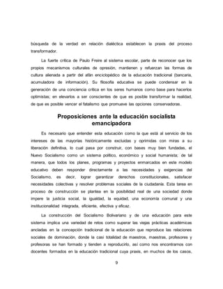 9
búsqueda de la verdad en relación dialéctica establecen la praxis del proceso
transformador.
La fuerte crítica de Paulo Freire al sistema escolar, parte de reconocer que los
propios mecanismos culturales de opresión, mantienen y refuerzan las formas de
cultura alienada a partir del afán enciclopédico de la educación tradicional (bancaria,
acumuladora de información). Su filosofía educativa se puede condensar en la
generación de una conciencia crítica en los seres humanos como base para hacerlos
optimistas; en elevarlos a ser conscientes de que es posible transformar la realidad,
de que es posible vencer el fatalismo que promueve las opciones conservadoras.
Proposiciones ante la educación socialista
emancipadora
Es necesario que entender esta educación como la que está al servicio de los
intereses de las mayorías históricamente excluidas y oprimidas con miras a su
liberación definitiva, lo cual pasa por construir, con bases muy bien fundadas, el
Nuevo Socialismo como un sistema político, económico y social humanista; de tal
manera, que todos los planes, programas y proyectos enmarcados en este modelo
educativo deben responder directamente a las necesidades y exigencias del
Socialismo, es decir, lograr garantizar derechos constitucionales, satisfacer
necesidades colectivas y resolver problemas sociales de la ciudadanía. Esta tarea en
proceso de construcción se plantea en la posibilidad real de una sociedad donde
impere la justicia social, la igualdad, la equidad, una economía comunal y una
institucionalidad integrada, eficiente, efectiva y eficaz.
La construcción del Socialismo Bolivariano y de una educación para este
sistema implica una variedad de retos como superar las viejas prácticas académicas
ancladas en la concepción tradicional de la educación que reproduce las relaciones
sociales de dominación, donde la casi totalidad de maestros, maestras, profesores y
profesoras se han formado y tienden a reproducirlo, así como nos encontrarnos con
docentes formados en la educación tradicional cuya praxis, en muchos de los casos,
 