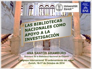 ANA SANTOS ARAMBURO 
Directora de la Biblioteca Nacional de España 
Congreso Internacional ‘El ordenamiento del saber’ 
Zurich, 16-17 de Octubre de 2014  