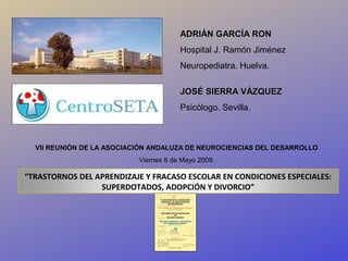 ADRIÁN GARCÍA RON
                                       Hospital J. Ramón Jiménez
                                       Neuropediatra. Huelva.

                                       JOSÉ SIERRA VÁZQUEZ
                                       Psicólogo. Sevilla.



  VII REUNIÓN DE LA ASOCIACIÓN ANDALUZA DE NEUROCIENCIAS DEL DESARROLLO
                           Viernes 8 de Mayo 2009.

“TRASTORNOS DEL APRENDIZAJE Y FRACASO ESCOLAR EN CONDICIONES ESPECIALES:
                 SUPERDOTADOS, ADOPCIÓN Y DIVORCIO”
 
