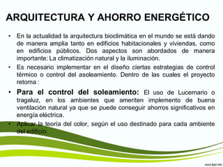 ARQUITECTURA Y AHORRO ENERGÉTICO
• En la actualidad la arquitectura bioclimática en el mundo se está dando
  de manera amplia tanto en edificios habitacionales y viviendas, como
  en edificios públicos. Dos aspectos son abordados de manera
  importante: La climatización natural y la iluminación.
• Es necesario implementar en el diseño ciertas estrategias de control
  térmico o control del asoleamiento. Dentro de las cuales el proyecto
  retoma :
• Para el control del soleamiento: El uso de Lucernario o
  tragaluz, en los ambientes que ameriten implemento de buena
  ventilación natural ya que se puede conseguir ahorros significativos en
  energía eléctrica.
• Aplicar la teoría del color, según el uso destinado para cada ambiente
  del edificio.
 