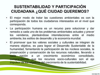 SUSTENTABILIDAD Y PARTICIPACIÓN
   CIUDADANA ¿QUÉ CIUDAD QUEREMOS?
• El mejor modo de tratar las cuestiones ambientales es con la
  participación de todos los ciudadanos interesados en el nivel que
  corresponda.
• La participación humana es un recurso para solucionar y dar
  remedio a cada uno de los problemas ambientales actuales y prever
  los venideros, planteándose interrelaciones entre el medio
  ambiente, los estilos de desarrollo y la economía mundial.
• El promover que los valores sociales y culturales se integren de
  manera objetiva, es para lograr el Desarrollo Sustentable de la
  humanidad, fomentando la participación de los núcleos sociales, la
  preservación y conservación de los recursos naturales, llevando a
  cada nación a un crecimiento económico consolidado,
  comprendiendo que los recursos socio-culturales son el eje
  impulsor de los objetivos del crecimiento de la sustentabilidad.
 