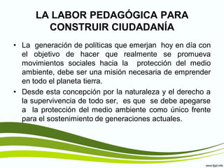 LA LABOR PEDAGÓGICA PARA
        CONSTRUIR CIUDADANÍA
• La generación de políticas que emerjan hoy en día con
  el objetivo de hacer que realmente se promueva
  movimientos sociales hacia la protección del medio
  ambiente, debe ser una misión necesaria de emprender
  en todo el planeta tierra.
• Desde esta concepción por la naturaleza y el derecho a
  la supervivencia de todo ser, es que se debe apegarse
  a la protección del medio ambiente como único frente
  para el sostenimiento de generaciones actuales.
 